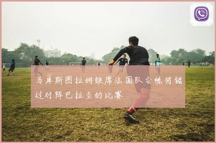 马库斯图拉姆缺席法国队合练将错过对阵巴拉圭的比赛