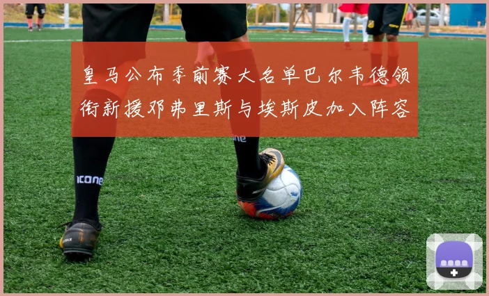 皇马公布季前赛大名单巴尔韦德领衔新援邓弗里斯与埃斯皮加入阵容
