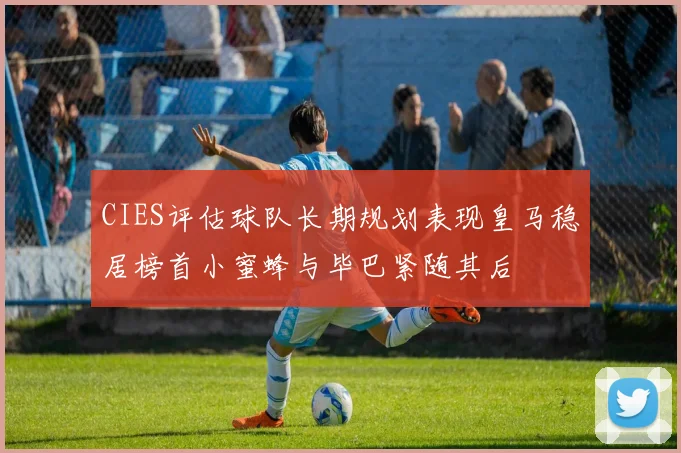 CIES评估球队长期规划表现皇马稳居榜首小蜜蜂与毕巴紧随其后
