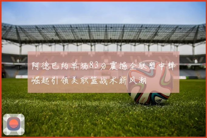 阿德巴约单场83分震撼全联盟中锋崛起引领美职篮战术新风潮