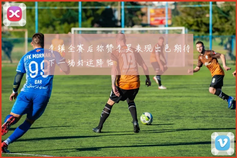 李镇全赛后称赞李昊表现出色期待下一场好运降临