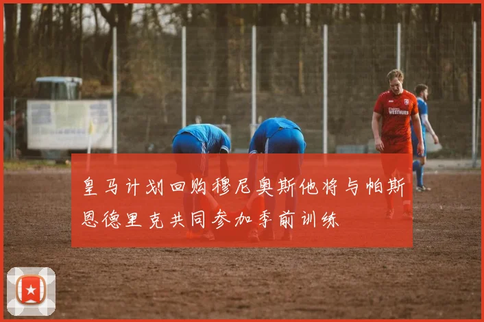 皇马计划回购穆尼奥斯他将与帕斯恩德里克共同参加季前训练