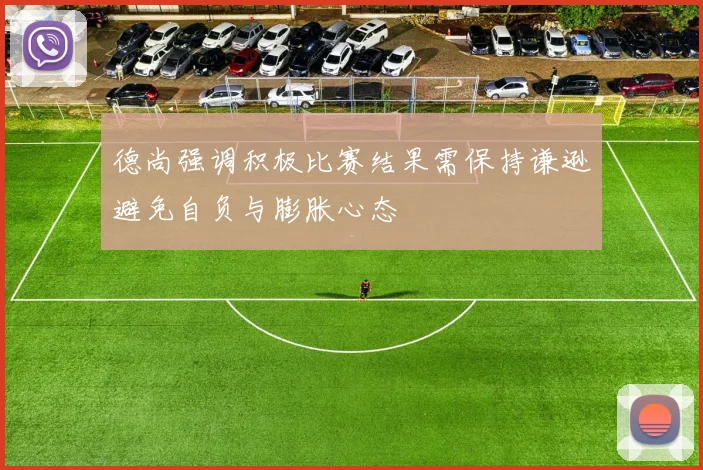 德尚强调积极比赛结果需保持谦逊避免自负与膨胀心态
