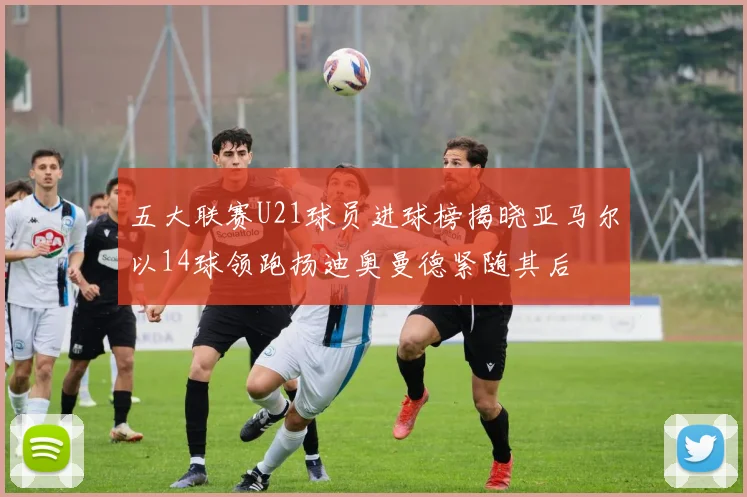 五大联赛U21球员进球榜揭晓亚马尔以14球领跑扬迪奥曼德紧随其后