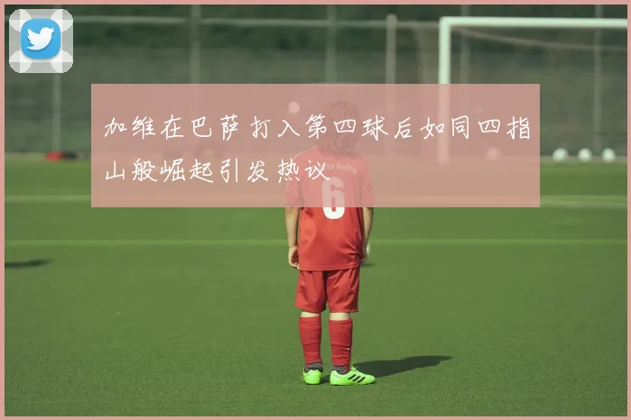 加维在巴萨打入第四球后如同四指山般崛起引发热议