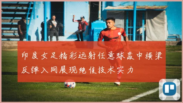 印度女足精彩远射任意球轰中横梁反弹入网展现绝佳技术实力