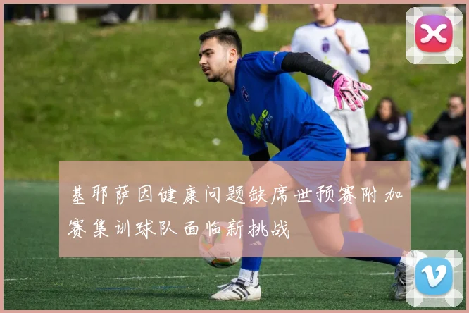 基耶萨因健康问题缺席世预赛附加赛集训球队面临新挑战