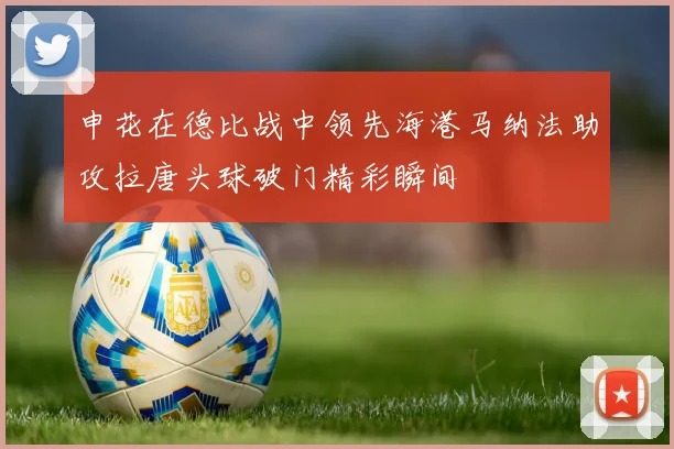 申花在德比战中领先海港马纳法助攻拉唐头球破门精彩瞬间