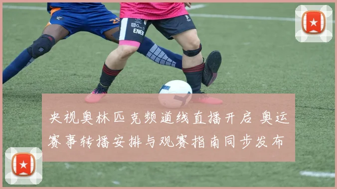 央视奥林匹克频道线直播开启 奥运赛事转播安排与观赛指南同步发布