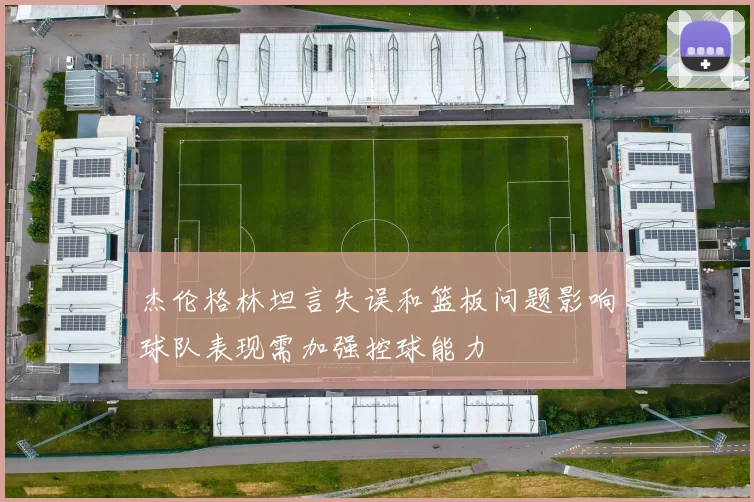 杰伦格林坦言失误和篮板问题影响球队表现需加强控球能力