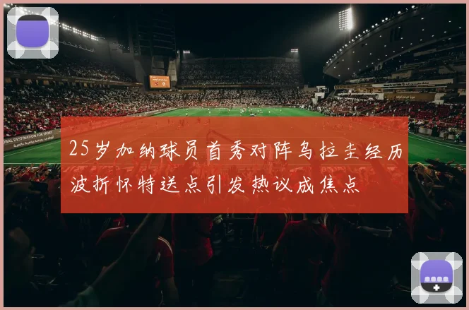 25岁加纳球员首秀对阵乌拉圭经历波折怀特送点引发热议成焦点