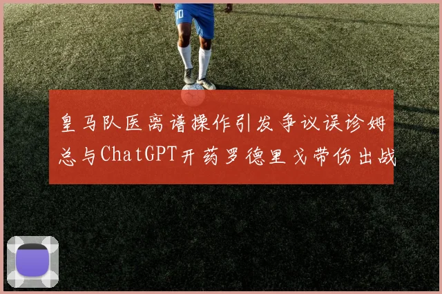 皇马队医离谱操作引发争议误诊姆总与ChatGPT开药罗德里戈带伤出战