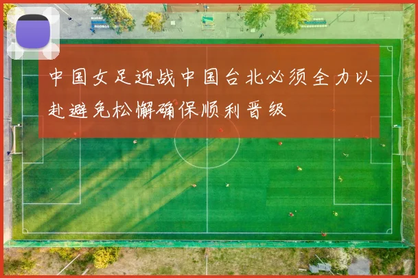 中国女足迎战中国台北必须全力以赴避免松懈确保顺利晋级