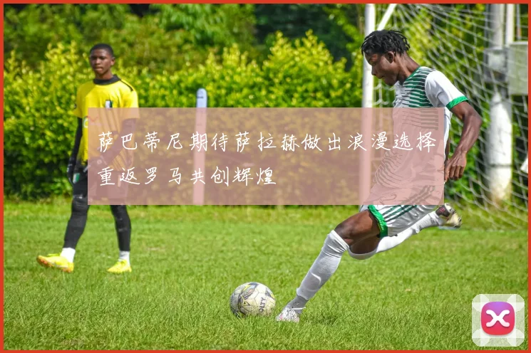 萨巴蒂尼期待萨拉赫做出浪漫选择重返罗马共创辉煌